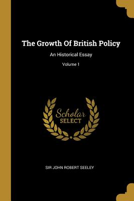 Read Online The Growth of British Policy: An Historical Essay; Volume 1 - Sir John Robert Seeley | PDF
